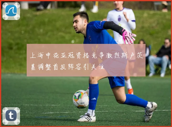 上海申花亚冠资格竞争激烈斯卢茨基调整首发阵容引关注