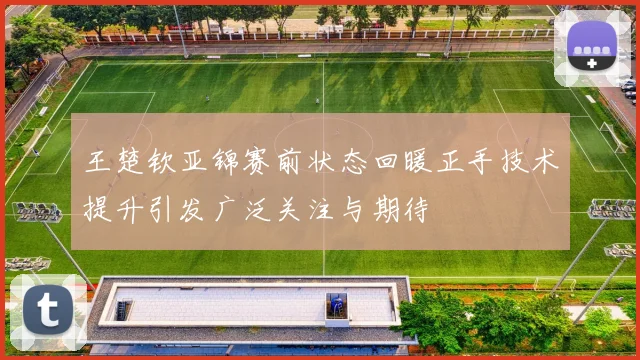 王楚钦亚锦赛前状态回暖正手技术提升引发广泛关注与期待