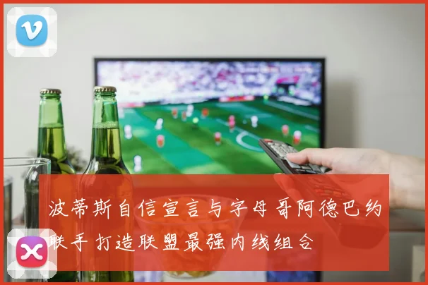 波蒂斯自信宣言与字母哥阿德巴约联手打造联盟最强内线组合