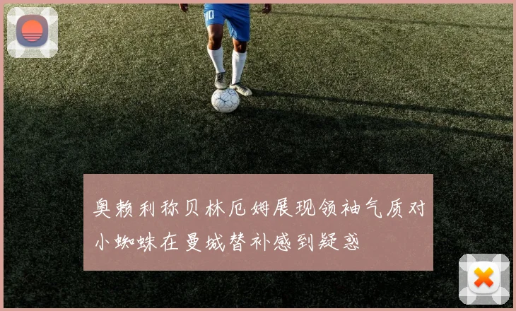 奥赖利称贝林厄姆展现领袖气质对小蜘蛛在曼城替补感到疑惑